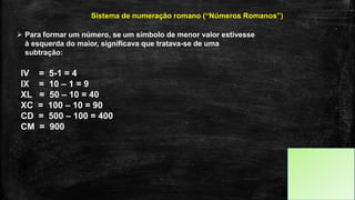  Para formar um número, se um símbolo de menor valor estivesse
à esquerda do maior, significava que tratava-se de uma
subtração:
Sistema de numeração romano (“Números Romanos”)
IV = 5-1 = 4
IX = 10 – 1 = 9
XL = 50 – 10 = 40
XC = 100 – 10 = 90
CD = 500 – 100 = 400
CM = 900
 