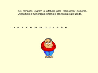 Os romanos usaram o alfabeto para representar números.
          Ainda hoje a numeração romana é conhecida e até usada.




I   II   III   IV   V   VI   VII   VIII   IX   X   L   C   D   M
 