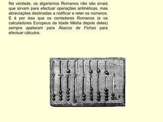 Na verdade, os algarismos Romanos não são sinais
que sirvam para efectuar operações aritméticas, mas
abreviações destinadas a notificar e reter os números.
E é por isso que os contadores Romanos (e os
calculadores Europeus da Idade Média depois deles)
sempre apelaram para Ábacos de Fichas para
efectuar cálculos.
 