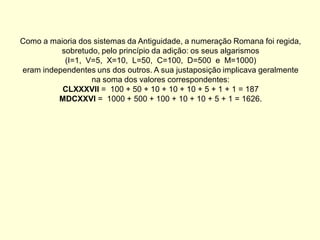 Como a maioria dos sistemas da Antiguidade, a numeração Romana foi regida,
          sobretudo, pelo princípio da adição: os seus algarismos
           (I=1, V=5, X=10, L=50, C=100, D=500 e M=1000)
eram independentes uns dos outros. A sua justaposição implicava geralmente
                  na soma dos valores correspondentes:
          CLXXXVII = 100 + 50 + 10 + 10 + 10 + 5 + 1 + 1 = 187
         MDCXXVI = 1000 + 500 + 100 + 10 + 10 + 5 + 1 = 1626.
 