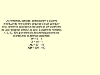 Os Romanos, contudo, complicaram o sistema
  introduzindo nele a regra segundo a qual qualquer
sinal numérico colocado à esquerda de um algarismo
de valor superior diminui-se dele. E assim os números
   4, 9, 40, 400, por exemplo, foram frequentemente
            escritos sob as formas seguintes:
                              IV = 5 – 1
                             IX = 10 – 1
                           XL = 50 – 10
                          CD = 500 - 100
 