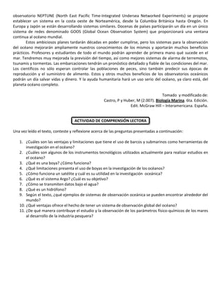 observatorio NEPTUNE (North East Pacific Time-Integrated Undersea Networked Experiments) se propone
establecer un sistema en la costa oeste de Norteamérica, desde la Columbia Británica hasta Oregón. En
Europa y Japón se están desarrollando sistemas similares. Docenas de países participarán un día en un único
sistema de redes denominado GOOS (Global Ocean Observation System) que proporcionará una ventana
continua al océano mundial.
Estos ambiciosos planes tardarán décadas en poder cumplirse, pero los sistemas para la observación
del océano mejorarán ampliamente nuestros conocimientos de los mismos y aportarán muchos beneficios
prácticos. Profesores y estudiantes de todo el mundo podrán aprender de primera mano qué sucede en el
mar. Tendremos muy mejorada la previsión del tiempo, así como mejores sistemas de alarma de terremotos,
tsunamis y tormentas. Las embarcaciones tendrán un pronóstico detallado y fiable de las condiciones del mar.
Los científicos no sólo esperan controlar las poblaciones de peces, sino también predecir sus épocas de
reproducción y el suministro de alimento. Estos y otros muchos beneficios de los observatorios oceánicos
podrán un día salvar vidas y dinero. Y la ayuda humanitaria hará un uso serio del océano, ya claro está, del
planeta océano completo.
Tomado y modificado de:
Castro, P y Huber, M (2.007). Biología Marina. 6ta. Edición.
Edit. McGraw Hill – Interamericana. España.
ACTIVIDAD DE COMPRENSIÓN LECTORA
Una vez leído el texto, conteste y reflexione acerca de las preguntas presentadas a continuación:
1. ¿Cuáles son las ventajas y limitaciones que tiene el uso de barcos y submarinos como herramientas de
investigación en el océano?
2. ¿Cuáles son algunos de los instrumentos tecnológicos utilizados actualmente para realizar estudios en
el océano?
3. ¿Qué es una boya? ¿Cómo funciona?
4. ¿Qué limitaciones presenta el uso de boyas en la investigación de los océanos?
5. ¿Cómo funciona un satélite y cuál es su utilidad en la investigación oceánica?
6. ¿Qué es el sistema Argo? ¿Cuál es su objetivo?
7. ¿Cómo se transmiten datos bajo el agua?
8. ¿Qué es un hidrófono?
9. Según el texto, ¿qué ejemplos de sistemas de observación oceánica se pueden encontrar alrededor del
mundo?
10. ¿Qué ventajas ofrece el hecho de tener un sistema de observación global del océano?
11. ¿De qué manera contribuye el estudio y la observación de los parámetros físico-químicos de los mares
al desarrollo de la industria pesquera?
 