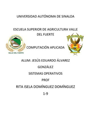 UNIVERSIDAD AUTÓNOMA DE SINALOA


ESCUELA SUPERIOR DE AGRICULTURA VALLE
             DEL FUERTE


       COMPUTACIÓN APLICADA


    ALUM: JESÚS EDUARDO ÁLVAREZ
              GONZÁLEZ
        SISTEMAS OPERATIVOS
                PROF
 RITA ISELA DOMÍNGUEZ DOMÍNGUEZ
                 1-9
 
