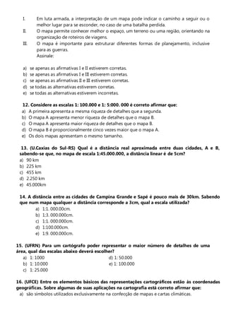 I.        Em luta armada, a interpretação de um mapa pode indicar o caminho a seguir ou o
             melhor lugar para se esconder, no caso de uma batalha perdida.
   II.       O mapa permite conhecer melhor o espaço, um terreno ou uma região, orientando na
             organização de roteiros de viagens.
   III.      O mapa é importante para estruturar diferentes formas de planejamento, inclusive
             para as guerras.
             Assinale:

   a)     se apenas as afirmativas I e II estiverem corretas.
   b)     se apenas as afirmativas I e III estiverem corretas.
   c)     se apenas as afirmativas II e III estiverem corretas.
   d)     se todas as alternativas estiverem corretas.
   e)     se todas as alternativas estiverem incorretas.

  12. Considere as escalas 1: 100.000 e 1: 5:000. 000 é correto afirmar que:
  a) A primeira apresenta a mesma riqueza de detalhes que a segunda.
  b) O mapa A apresenta menor riqueza de detalhes que o mapa B.
  c) O mapa A apresenta maior riqueza de detalhes que o mapa B.
  d) O mapa B é proporcionalmente cinco vezes maior que o mapa A.
  e) Os dois mapas apresentam o mesmo tamanho.

  13. (U.Caxias do Sul-RS) Qual é a distância real aproximada entre duas cidades, A e B,
 sabendo-se que, no mapa de escala 1:45.000.000, a distância linear é de 5cm?
 a) 90 km
 b) 225 km
 c) 455 km
 d) 2.250 km
 e) 45.000km

 14. A distância entre as cidades de Campina Grande e Sapé é pouco mais de 30km. Sabendo
 que num mapa qualquer a distância corresponde a 3cm, qual a escala utilizada?
        a) 1:1. 000.00cm.
        b) 1:3. 000.000cm.
        c) 1:1. 000.000cm.
        d) 1:100.000cm.
        e) 1:9. 000.000cm.

15. (UFRN) Para um cartógrafo poder representar o maior número de detalhes de uma
área, qual das escalas abaixo deverá escolher?
   a) 1: 1000                              d) 1: 50.000
   b) 1: 10.000                            e) 1: 100.000
   c) 1: 25.000

16. (UFCE) Entre os elementos básicos das representações cartográficos estão às coordenadas
geográficas. Sobre algumas de suas aplicações na cartografia está correto afirmar que:
 a) são símbolos utilizados exclusivamente na confecção de mapas e cartas climáticas.
 