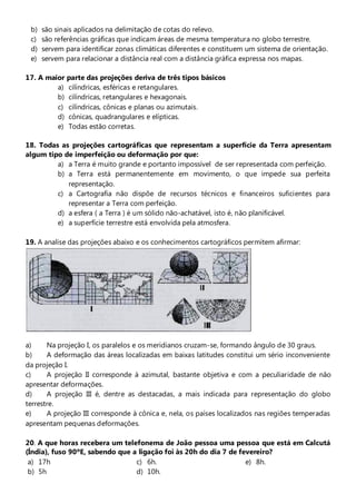 b)   são sinais aplicados na delimitação de cotas do relevo.
 c)   são referências gráficas que indicam áreas de mesma temperatura no globo terrestre.
 d)   servem para identificar zonas climáticas diferentes e constituem um sistema de orientação.
 e)   servem para relacionar a distância real com a distância gráfica expressa nos mapas.

17. A maior   parte das projeções deriva de três tipos básicos
         a)   cilíndricas, esféricas e retangulares.
         b)   cilíndricas, retangulares e hexagonais.
         c)   cilíndricas, cônicas e planas ou azimutais.
         d)   cônicas, quadrangulares e elípticas.
         e)   Todas estão corretas.

18. Todas as projeções cartográficas que representam a superfície da Terra apresentam
algum tipo de imperfeição ou deformação por que:
         a) a Terra é muito grande e portanto impossível de ser representada com perfeição.
         b) a Terra está permanentemente em movimento, o que impede sua perfeita
            representação.
         c) a Cartografia não dispõe de recursos técnicos e financeiros suficientes para
            representar a Terra com perfeição.
         d) a esfera ( a Terra ) é um sólido não-achatável, isto é, não planificável.
         e) a superfície terrestre está envolvida pela atmosfera.

19. A analise das projeções abaixo e os conhecimentos cartográficos permitem afirmar:




a)     Na projeção I, os paralelos e os meridianos cruzam-se, formando ângulo de 30 graus.
b)     A deformação das áreas localizadas em baixas latitudes constitui um sério inconveniente
da projeção I.
c)     A projeção II corresponde à azimutal, bastante objetiva e com a peculiaridade de não
apresentar deformações.
d)     A projeção III é, dentre as destacadas, a mais indicada para representação do globo
terrestre.
e)     A projeção III corresponde à cônica e, nela, os países localizados nas regiões temperadas
apresentam pequenas deformações.

20. A que horas recebera um telefonema de João pessoa uma pessoa que está em Calcutá
(Índia), fuso 90ºE, sabendo que a ligação foi às 20h do dia 7 de fevereiro?
 a) 17h                          c) 6h.                            e) 8h.
 b) 5h                           d) 10h.
 