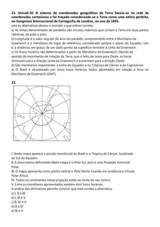 21. Univali-SC O sistema de coordenadas geográficas da Terra baseia-se na rede de
coordenadas cartesianas e foi traçado considerando-se a Terra como uma esfera perfeita,
no Congresso Internacional de Cartografia de Londres, no ano de 1895.
Leia as alternativas abaixo e assinale a que estiver correta:
a) As linhas denominadas de paralelos são círculos máximos que cortam a Terra em duas partes
idênticas, de pólo a pólo.
b) Longitude é o valor angular do arco do paralelo, compreendido entre o Meridiano de
Greenwich e o meridiano do lugar de referência, considerado sempre o plano do Equador, isto
é, a distância, em graus, de um dado ponto da superfície terrestre à Linha de Greenwich.
c) Os fusos horários são determinados a partir do Meridiano de Greenwich. Devido ao
sentido do movimento de rotação da Terra, que é feito de Leste para Oeste, as horas
diminuem para a direção Leste de Greenwich e aumentam para a direção Oeste.
d) São meridianos importantes: a Linha do Equador e os Trópicos de Câncer e de Capricórnio.
e) O Brasil é atravessado por cinco fusos horários, todos adiantados em relação à hora no
Meridiano de Greenwich (GMT).

22.




I. Neste mapa aparece a porção meridional do Brasil e o Trópico de Câncer, localizado
ao Sul do Equador.
II. A área menos deformada deste mapa é o Pólo Sul, pois é uma Projeção Azimutal
Polar.
III. O mapa apresenta como ponto central o Pólo Norte, ficando em evidência o Círculo
Polar Ártico.
IV. Todos os continentes nessa projeção estão ao norte do seu centro.
V. Entre os meridianos apresentados existem dois fusos horários.
A análise das afirmativas permite concluir que está correta a alternativa
a) I, II e III
b) I, III e V
c) II, IV e V
d) II e IV
e) III e V
 