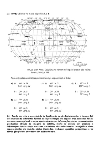 23. (UFPB) Observe, no mapa, os pontos A e B.




                       LUCCI, Elian Alabi. Geografia. O homem no espaço global. São Paulo:
                          Saraiva, 1997, p. 299.

   As coordenadas geográficas correspondentes aos pontos A e B são:

    a) A :    40° Lat. N              c) A :    40° Lat. S            e) A :    40° Lat. E
             140° Long. W                      160° Long. W                    160° Long. N

       B :    20° Lat. S                 B :    20° Lat. N               B :    20° Lat. W
              60° Long. E                       60° Long. E                     60° Long. S

    b) A :    40° Lat. N              d) A :    40° Lat. N
             140° Long. E                      140° Long. W

       B :    20° Lat. S                 B :    20° Lat. S
              60° Long. W                       60° Long. W

24. Tendo em vista a necessidade de localização ou de deslocamento, o homem foi
desenvolvendo diferentes formas de representação do espaço. Dos desenhos feitos
nas cavernas ao primeiro mapa, contendo escassas informações, até as representações
produzidas através de imagens de satélite, muito se evoluiu em precisão e
informações neste campo do saber. Em termos de conhecimento cartográfico, duas
representações do mundo, abaixo ilustradas, traduzem questões geopolíticas e os
temas geográficos abordados em escala mundial.
 