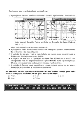 Com base no texto e nas ilustrações, é correto afirmar:

   a) A projeção de Mercator é cilíndrica conforme e conserva especialmente a dimensão dos




             Fonte: Magnoli, Demétrio. Projeto de Ensino de Geografia. São Paulo, Moderna,
             2000, p. 15.
        países, bem como a forma das massas continentais.
   b)   A projeção de Peters é denominada cilíndrica de área igual e preserva o tamanho real
        dos continentes e das massas líquidas.
   c)   A projeção de Mercator revela a visão holística do mundo, onde os continentes se
        destacam em detrimento das massas líquidas.
   d)   A projeção de Mercator e a projeção de Peters não representam o mundo com
        fidedignidade, visto não se poder desenhar o globo terrestre numa superfície plana; a
        diferença entre elas consiste em traduzirem visões de mundo distintas.
   e)   A projeção de Peters é usada especialmente nos períodos de guerra, por ser através
        dessa projeção que melhor se visualizam os continentes.

25. A distância em linha reta entre duas cidades A e B é de 720 km. Sabendo que a escala
utilizada corresponde a 1: 12.000.000cm, qual a distância no mapa?
    a) 72 cm.                       c) 6 cm.                       e) 2 cm.
    b) 3 cm.                        d) 7,2cm.



GABARITO 1B 2C 3A 4C 5D 6E 7B 8E 9A 10    11D 12C 13D
   14C 15A 16D 17C 18D 19E 20B 21B 22D 23B 24D 25C
 