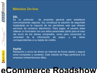 SSL   Es un protocolo  de propósito general para establecer comunicaciones seguras, hoy constituye la solución de seguridad implantada en la mayoría de los servidores web que ofrecen servicios de comercio electrónico. Para pagar, el usuario debe rellenar un formulario con sus datos personales (tanto para el caso del envío de los bienes comprados, como para comprobar la veracidad de la información de pago), y los datos correspondientes a su tarjeta de crédito.  PayPal Recepción y envío de dinero en Internet de forma rápida y segura entre comprador y vendedor. Este método de Pago pertenece a la empresa norteamericana eBay. Métodos On-line 