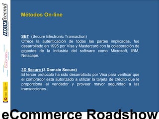 SET   (Secure Electronic Transaction) Ofrece la autenticación de todas las partes implicadas, fue desarrollado en 1995 por Visa y Mastercard con la colaboración de gigantes de la industria del software como Microsoft, IBM, Netscape.  3D Secure  (3 Domain Secure) El tercer protocolo ha sido desarrollado por Visa para verificar que el comprador está autorizado a utilizar la tarjeta de crédito que le proporciona el vendedor y proveer mayor seguridad a las transacciones. Métodos On-line 
