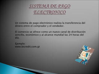 Un sistema de pago electrónico realiza la transferencia del dinero entre el comprador y el vendedor. El comercio se ofrece como un nuevo canal de distribución sencillo, económico y al alcance mundial las 24 horas del día. Ejemplo: www.bicredit.com.gt