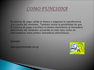 El sistema de pago valida el dinero y organiza la transferencia a la cuenta del vendedor. También existe la posibilidad de que El sistema de pago transfiera el dinero electrónico al monedero electrónico del vendedor actuando en este caso como un intermediario entre ambos monederos electrónicos. Ejemplo: www.gytcontinental.com.gt