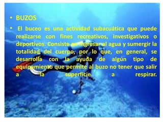 • BUZOS
• El buceo es una actividad subacuática que puede
realizarse con fines recreativos, investigativos o
deportivos. Consiste en ingresar al agua y sumergir la
totalidad del cuerpo, por lo que, en general, se
desarrolla con la ayuda de algún tipo de
equipamiento que permite al buzo no tener que salir
a la superficie a respirar.
 