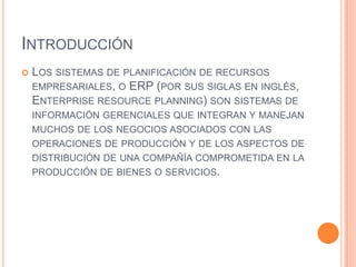 IntroducciónLos sistemas de planificación de recursos empresariales, o ERP (por sus siglas en inglés, Enterprise resource planning) son sistemas de información gerenciales que integran y manejan muchos de los negocios asociados con las operaciones de producción y de los aspectos de distribución de una compañía comprometida en la producción de bienes o servicios.