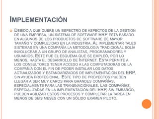 ImplementaciónDebido a que cubre un espectro de aspectos de la gestión de una empresa, un sistema de software ERP está basado en algunos de los productos de software de mayor tamaño y complejidad en la industria. Al implementar tales sistemas en una compañía la metodología tradicional solía involucrar a un grupo de analistas, programadores y usuarios. Este fue el esquema que se empleó, por lo menos, hasta el desarrollo de Internet. Esta permite a los consultores tener acceso a las computadoras de la compañía con el fin de poder instalar los datos actualizados y estandarizados de implementación del ERP, sin ayuda profesional. Este tipo de proyectos pueden llegar a ser muy caros para grandes compañías, especialmente para las transnacionales. Las compañías especializadas en la implementación del ERP, sin embargo, pueden agilizar estos procesos y completar la tarea en menos de seis meses con un sólido examen piloto.