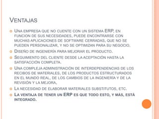 VentajasUna empresa que no cuente con un sistema ERP, en funcionde sus necesidades, puede encontrarse con muchas aplicaciones de software cerradas, que no se pueden personalizar, y no se optimizan para su negocio. Diseño de ingeniería para mejorar el producto. Seguimiento del cliente desde la aceptación hasta la satisfacción completa. Una compleja administración de interdependencias de los recibos de materiales, de los productos estructurados en el mundo real, de los cambios de la ingeniería y de la revisión y la mejora, La necesidad de elaborar materiales substitutos, etc. La ventaja de tener un ERP es que todo esto, y más, está integrado.