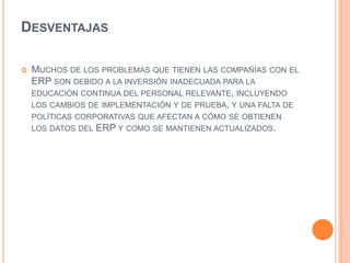 DesventajasMuchos de los problemas que tienen las compañías con el ERP son debido a la inversión inadecuada para la educación continua del personal relevante, incluyendo los cambios de implementación y de prueba, y una falta de políticas corporativas que afectan a cómo se obtienen los datos del ERP y como se mantienen actualizados.
