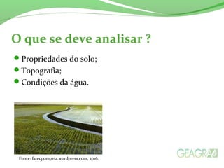 O que se deve analisar ?
Propriedades do solo;
Topografia;
Condições da água.
Fonte: fatecpompeia.wordpress.com, 2016.
 
