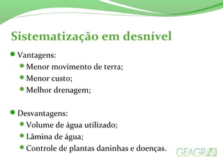 Sistematização em desnível
Vantagens:
Menor movimento de terra;
Menor custo;
Melhor drenagem;
Desvantagens:
Volume de água utilizado;
Lâmina de água;
Controle de plantas daninhas e doenças.
 