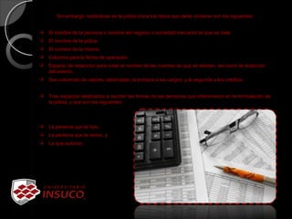 Sin embargo, tratándose de la póliza única los datos que debe contener son los siguientes:
 El nombre de la persona o nombre del negocio o sociedad mercantil de que se trate.
 El nombre de la póliza.
 El numero de la misma.
 Columna para la fecha de operación.
 Espacio de redacción para notar el nombre de las cuentas de que se afecten, así como la redacción
del asiento.
 Dos columnas de valores, destinadas, la primera a los cargos, y la segunda a los créditos.
 Tres espacios destinados a escribir las firmas de las personas que intervinieron en la formulación de
la póliza, y que son las siguientes:
 La persona que la hizo,
 La persona que la reviso, y
 La que autorizo.
 