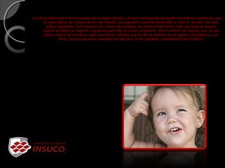 La única diferencia entre el rayado de un diario tabular y el que corresponde al registro de pólizas, estriba en que,
en este ultimo, se incluye dentro del rayado una pequeña columna destinada a notar el numero de cada
póliza registrada. Con respecto al numero de la póliza, es conveniente hacer notar que este se asigna
cuando la póliza se registra, siguiendo para ello un orden progresivo. De lo anterior se deduce que, si una
póliza carece de números, este solo hecho indicara que no se ha anotado en el registro de pólizas y, por
tanto, que la operación asentada en ella aun no ha quedado contabilizada en los libros
 