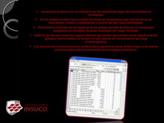  Las pólizas se hacen con un original y con los ejemplares según las necesidades de
la empresa.
 En las pólizas se debe hacer constar las firmas de las personas que intervienen en su
formulación, revisión y autorización con el fin de fijar responsabilidades.
 Concluida la anotación de los registros de las pólizas se debe de archivar en numeración
progresiva con el objeto de poder localizarla con mayor facilidad.
 Cada fin de mes se suman los cargos y abonos que reciben las cuentas en los registros de las
pólizas y con los totales se forman un solo asiento de concentración que pasa
al diario general.
 Los asientos de concentración que recibe el diario general se pasan al libro mayor y de este se
toman los datos para la elaboración de los estados financieros.
 