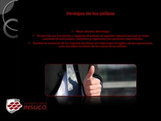 Ventajas de las pólizas
 Mayor división del trabajo.
 No permite que los diarios o registros de pólizas se registren operaciones que no estén
previamente autorizados, realizados y registrados por personas responsables.
 Facilitan la anotación de los mayores auxiliares sin interrumpir el registro de las operaciones,
pues los datos se toman de las copias de las pólizas.
 