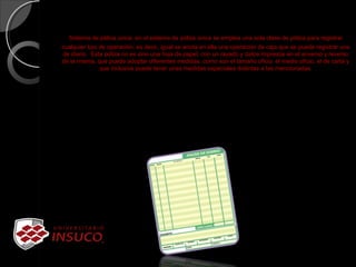 Sistema de póliza única: en el sistema de póliza única se emplea una sola clase de póliza para registrar 
cualquier tipo de operación, es decir, igual se anota en ella una operación de caja que se puede registrar una 
de diario.  Esta póliza no es sino una hoja de papel, con un rayado y datos impresos en el anverso y reverso 
de la misma, que puede adoptar diferentes medidas, como son el tamaño oficio, el medio oficio, el de carta y 
que inclusive puede tener unas medidas especiales distintas a las mencionadas.
 