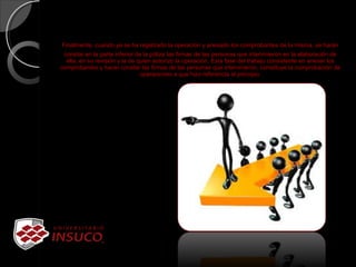 Finalmente, cuando ya se ha registrado la operación y anexado los comprobantes de la misma, se harán 
constar en la parte inferior de la póliza las firmas de las personas que intervinieron en la elaboración de 
ella, en su revisión y la de quien autorizo la operación. Esta fase del trabajo consistente en anexar los 
comprobantes y hacer constar las firmas de las personas que intervinieron, constituye la comprobación de 
operaciones a que hizo referencia al principio.
 