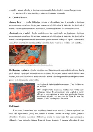 b) sucção – quando a bomba se abastece num manancial abaixo do nível em que ela se encontra.
        As bombas podem ser acionadas por motores elétricos ou à explosão.

1.2.1. Bombas elétricas

 Bomba Jockey – bomba hidráulica, movida a eletricidade, que é acionada e desligada
automaticamente através da diferença de pressão na rede hidráulica de incêndio. Sua finalidade é
manter o sistema permanentemente pressurizado, quando os hidrantes não estão sendo usados.

 Bomba elétrica principal – bomba hidráulica, movida a eletricidade, que é acionada e desligada
automaticamente através da diferença de pressão na rede hidráulica de incêndio. Sua finalidade é
manter o sistema permanentemente pressurizado quando a bomba jockey não suporta a demanda de
vazão. O seu acionamento ocorre quando o hidrante é aberto para uso no combate a um incêndio.




Nesta foto a primeira bomba (menor e à esquerda) é a bomba jockey e a outra a elétrica



1.2.2 Bomba a combustão - bomba hidráulica, movida por motor à combustão (geralmente diesel),
que é acionada e desligada automaticamente através da diferença de pressão na rede hidráulica de
incêndio, nos casos de incêndio. Sua finalidade é manter o sistema permanentemente pressurizado,
quando os hidrantes estão sendo usados.

                                                        As bombas de incêndio são instaladas na “Casa de Bombas
                                                        de Incêndio”.
                                                        Deve sempre existir na casa de bombas duas bombas com
                                                        diferentes formas de acionamento: uma acoplada a motor
                                                        elétrico e outra acoplada a motor com combustão interna
                                                        (geralmente diesel), pois em caso de falha de uma das
                                                        bombas existirá a outra poderá ser usada.



1.3. Hidrante

        É um ponto de tomada de água provido de dispositivo de manobra (válvulas angulares) com
união tipo engate rápido (storz) para combate a incêndio. Podem ser do tipo coluna, parede e
subterrâneo. Em áreas industriais o hidrante de coluna é o mais usado. Em áreas comerciais e
edificações (parte interna) o hidrante de parede é mais frequente. O hidrante subterrâneo é o tipo
 