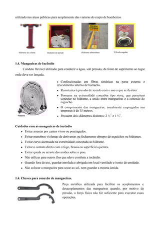 utilizado nas áreas públicas para acoplamento das viaturas do corpo de bombeiros.




  Hidrante de coluna      Hidrante de parede            Hidrante subterrâneo     Válvula angular




1.4. Mangueiras de Incêndio
        Conduto flexível utilizado para conduzir a água, sob pressão, da fonte de suprimento ao lugar
onde deve ser lançada.

                                    ●   Confeccionadas em fibras sintéticas na parte externa e
                                     revestimento interno de borracha.
                                    ●   Resistentes à pressão de acordo com o uso a que se destina.
                                    ●   Possuem na extremidade conexões tipo storz, que permitem
                                        conectar no hidrante, a união entre mangueiras e a conexão do
                                        esguicho.
                                    ●   O comprimento das mangueiras, usualmente empregadas nas
                                        empresas é de 15 metros.
                                    ●   Possuem dois diâmetros distintos: 2 ½” e 1 ½”.


Cuidados com as mangueiras de incêndio
    ●    Evitar arrastar por cantos vivos ou pontiagudos.
    ●    Evitar manobras violentas de derivantes ou fechamento abrupto de esguichos ou hidrantes.
    ●    Evitar curva acentuada na extremidade conectada ao hidrante.
    ●    Evitar o contato direto com o fogo, brasas ou superfícies quentes.
    ●    Evitar queda ou arraste das uniões sobre o piso.
    ●    Não utilizar para outros fins que não o combate a incêndio.
    ●    Quando fora de uso, guardar enrolada e abrigada em local ventilado e isento de umidade.
    ●    Não colocar a mangueira para secar ao sol, nem guardar a mesma úmida.


1.4. Chaves para conexão de mangueiras.
                                          Peça metálica utilizada para facilitar os acoplamentos e
                                          desacoplamentos das mangueiras quando, por motivo de
                                          pressão, a força física não for suficiente para executar essas
                                          operações.
 