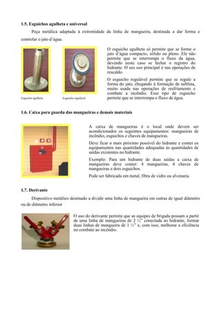 1.5. Esguichos agulheta e universal
        Peça metálica adaptada à extremidade da linha de mangueira, destinada a dar forma e
controlar o jato d’água.

                                                          O esguicho agulheta só permite que se forme o
                                                          jato d’água compacto, sólido ou pleno. Ele não
                                                          permite que se interrompa o fluxo da água,
                                                          devendo neste caso se fechar o registro do
                                                          hidrante. O seu uso principal é nas operações de
                                                          rescaldo.
                                                          O esguicho regulável permite que se regule a
                                                          forma do jato, chegando à formação de neblina,
                                                          muito usada nas operações de resfriamento e
                                                          combate a incêndio. Esse tipo de esguicho
Esguicho agulheta          Esguicho regulável             permite que se interrompa o fluxo de água.


1.6. Caixa para guarda das mangueiras e demais materiais


                                                A caixa de mangueiras é o local onde devem ser
                                                acondicionados os seguintes equipamentos: mangueiras de
                                                incêndio, esguichos e chaves de mangueiras.
                                                Deve ficar o mais próximo possível do hidrante e conter os
                                                equipamentos nas quantidades adequadas às quantidades de
                                                saídas existentes no hidrante.
                                                Exemplo: Para um hidrante de duas saídas a caixa de
                                                mangueiras deve conter: 4 mangueiras, 4 chaves de
                                                mangueiras e dois esguichos.
                                                Pode ser fabricada em metal, fibra de vidro ou alvenaria.


1.7. Derivante
      Dispositivo metálico destinado a dividir uma linha de mangueira em outras de igual diâmetro
ou de diâmetro inferior

                                   O uso do derivante permite que as equipes de brigada possam a partir
                                   de uma linha de mangueiras de 2 ½” conectada ao hidrante, formar
                                   duas linhas de mangueira de 1 ½” e, com isso, melhorar a eficiência
                                   no combate ao incêndio.
 