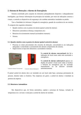 2. Sistema de Detecção e Alarme de Emergência
        Sistema constituído pelo conjunto de elementos planejadamente dispostos e adequadamente
interligados, que fornece informações de princípios de incêndio, por meio de indicações sonoras e
visuais, e controla os dispositivos de segurança e de combate automático instalados no prédio.
        Tem a finalidade de informar à brigada de emergência, quando da ocorrência de um sinistro.
É composto dos seguintes elementos:
    •    Quadro sinótico com os pontos de alarme (painel central de alarme).
    •    Detectores automáticos (fumaça, temperatura etc)
    •    Botoeiras de acionamento manual (acionadores manuais).
    •    Sirenes.


2.1. Quadro sinótico com os pontos de alarme (painel central de alarme)
    •    Processa os sinais provenientes dos circuitos de detecção, convertendo-os em indicações
         adequadas e controlando o acionamento dos demais componentes do sistema.
    •    Supervisiona os laços dos detectores e acionadores manuais.

                                                                 Na central de alarme convencional não há a
                                                                 indicação do local exato onde está ocorrendo a
                                                                 emergência.

                                                                 Na central de alarme endereçável aparece no
                                                                 display do painel o local exato onde se localiza
                                                                 a botoeira de emergência que foi acionada
                                                                 manualmente ou do detector acionado
Central de Alarme Convencional   Central de Alarme Endereçável   automaticamente.

O painel central de alarme deve ser instalado em um local onde haja a presença permanente de
pessoas, durante todos os horários. Nas empresas em geral, a central de alarme é instalada na
portaria da empresa.


2.2. Detectores Automáticos


        São dispositivos que, de forma automática, captam a presença de fumaça, variação de
temperatura etc e enviam o sinal para a central de alarme de incêndio.
 