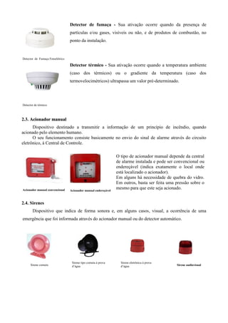 Detector de fumaça - Sua ativação ocorre quando da presença de
                                  partículas e/ou gases, visíveis ou não, e de produtos de combustão, no
                                  ponto da instalação.


Detector de Fumaça Fotoelétrico

                                  Detector térmico - Sua ativação ocorre quando a temperatura ambiente
                                  (caso dos térmicos) ou o gradiente da temperatura (caso dos
                                  termovelocimétricos) ultrapassa um valor pré-determinado.




Detector de térmico



2.3. Acionador manual
      Dispositivo destinado a transmitir a informação de um princípio de incêndio, quando
acionado pelo elemento humano.
      O seu funcionamento consiste basicamente no envio do sinal de alarme através do circuito
eletrônico, à Central de Controle.

                                                                 O tipo de acionador manual depende da central
                                                                 de alarme instalada e pode ser convencional ou
                                                                 endereçável (indica exatamente o local onde
                                                                 está localizado o acionador).
                                                                 Em alguns há necessidade de quebra do vidro.
                                                                 Em outros, basta ser feita uma pressão sobre o
Acionador manual convencional     Acionador manual endereçável
                                                                 mesmo para que este seja acionado.


2.4. Sirenes
       Dispositivo que indica de forma sonora e, em alguns casos, visual, a ocorrência de uma
emergência que foi informada através do acionador manual ou do detector automático.




                                   Sirene tipo corneta à prova     Sirene eletrônica à prova
      Sirene corneta               d’àgua                          d’água                       Sirene audiovisual
 