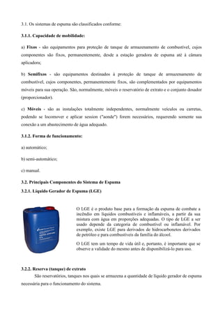 3.1. Os sistemas de espuma são classificados conforme:

3.1.1. Capacidade de mobilidade:

a) Fixos - são equipamentos para proteção de tanque de armazenamento de combustível, cujos
componentes são fixos, permanentemente, desde a estação geradora de espuma até à câmara
aplicadora;

b) Semifixos - são equipamentos destinados à proteção de tanque de armazenamento de
combustível, cujos componentes, permanentemente fixos, são complementados por equipamentos
móveis para sua operação. São, normalmente, móveis o reservatório de extrato e o conjunto dosador
(proporcionador).

c) Móveis - são as instalações totalmente independentes, normalmente veículos ou carretas,
podendo se locomover e aplicar session ("aonde") forem necessários, requerendo somente sua
conexão a um abastecimento de água adequado.

3.1.2. Forma de funcionamento:

a) automático;

b) semi-automático;

c) manual.

3.2. Principais Componentes do Sistema de Espuma
3.2.1. Líquido Gerador de Espuma (LGE)


                             O LGE é o produto base para a formação da espuma de combate a
                             incêndio em líquidos combustíveis e inflamáveis, a partir da sua
                             mistura com água em proporções adequadas. O tipo de LGE a ser
                             usado depende da categoria de combustível ou inflamável. Por
                             exemplo, existe LGE para derivados de hidrocarbonetos derivados
                             de petróleo e para combustíveis da família do álcool.
                             O LGE tem um tempo de vida útil e, portanto, é importante que se
                             observe a validade do mesmo antes de disponibilizá-lo para uso.



3.2.2. Reserva (tanque) de extrato
       São reservatórios, tanques nos quais se armazena a quantidade de líquido gerador de espuma
necessária para o funcionamento do sistema.
 