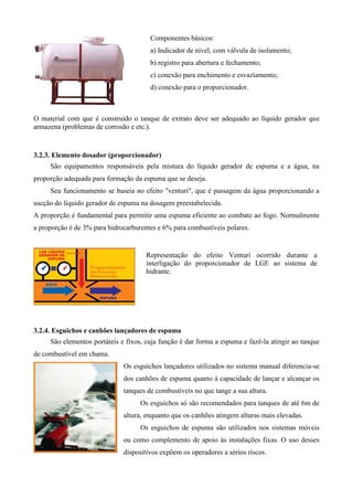 Componentes básicos:
                                       a) Indicador de nível, com válvula de isolamento;
                                       b) registro para abertura e fechamento;
                                       c) conexão para enchimento e esvaziamento;
                                       d) conexão para o proporcionador.



O material com que é construído o tanque de extrato deve ser adequado ao líquido gerador que
armazena (problemas de corrosão e etc.).


3.2.3. Elemento dosador (proporcionador)
     São equipamentos responsáveis pela mistura do líquido gerador de espuma e a água, na
proporção adequada para formação da espuma que se deseja.
     Seu funcionamento se baseia no efeito "venturi", que é passagem da água proporcionando a
sucção do líquido gerador de espuma na dosagem preestabelecida.
A proporção é fundamental para permitir uma espuma eficiente ao combate ao fogo. Normalmente
a proporção é de 3% para hidrocarburentes e 6% para combustíveis polares.


                                      Representação do efeito Venturi ocorrido durante a
                                      interligação do proporcionador de LGE ao sistema de
                                      hidrante.




3.2.4. Esguichos e canhões lançadores de espuma
     São elementos portáteis e fixos, cuja função é dar forma a espuma e fazê-la atingir ao tanque
de combustível em chama.
                              Os esguichos lançadores utilizados no sistema manual diferencia-se
                              dos canhões de espuma quanto à capacidade de lançar e alcançar os
                              tanques de combustíveis no que tange a sua altura.
                                    Os esguichos só são recomendados para tanques de até 6m de
                              altura, enquanto que os canhões atingem alturas mais elevadas.
                                    Os esguichos de espuma são utilizados nos sistemas móveis
                              ou como complemento de apoio às instalações fixas. O uso desses
                              dispositivos expõem os operadores a sérios riscos.
 