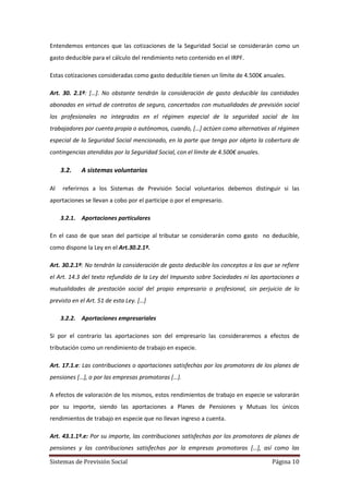 Sistemas de Previsión Social Página 10
Entendemos entonces que las cotizaciones de la Seguridad Social se considerarán como un
gasto deducible para el cálculo del rendimiento neto contenido en el IRPF.
Estas cotizaciones consideradas como gasto deducible tienen un límite de 4.500€ anuales.
Art. 30. 2.1ª: […]. No obstante tendrán la consideración de gasto deducible las cantidades
abonadas en virtud de contratos de seguro, concertados con mutualidades de previsión social
los profesionales no integrados en el régimen especial de la seguridad social de los
trabajadores por cuenta propia o autónomos, cuando, […] actúen como alternativas al régimen
especial de la Seguridad Social mencionado, en la parte que tenga por objeto la cobertura de
contingencias atendidas por la Seguridad Social, con el límite de 4.500€ anuales.
3.2. A sistemas voluntarios
Al referirnos a los Sistemas de Previsión Social voluntarios debemos distinguir si las
aportaciones se llevan a cobo por el participe o por el empresario.
3.2.1. Aportaciones particulares
En el caso de que sean del participe al tributar se considerarán como gasto no deducible,
como dispone la Ley en el Art.30.2.1º.
Art. 30.2.1ª: No tendrán la consideración de gasto deducible los conceptos a los que se refiere
el Art. 14.3 del texto refundido de la Ley del Impuesto sobre Sociedades ni las aportaciones a
mutualidades de prestación social del propio empresario o profesional, sin perjuicio de lo
previsto en el Art. 51 de esta Ley. […]
3.2.2. Aportaciones empresariales
Si por el contrario las aportaciones son del empresario las consideraremos a efectos de
tributación como un rendimiento de trabajo en especie.
Art. 17.1.e: Las contribuciones o aportaciones satisfechas por los promotores de los planes de
pensiones […], o por las empresas promotoras […].
A efectos de valoración de los mismos, estos rendimientos de trabajo en especie se valorarán
por su importe, siendo las aportaciones a Planes de Pensiones y Mutuas los únicos
rendimientos de trabajo en especie que no llevan ingreso a cuenta.
Art. 43.1.1º.e: Por su importe, las contribuciones satisfechas por los promotores de planes de
pensiones y las contribuciones satisfechas por la empresas promotoras […], así como las
 