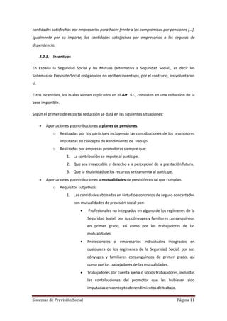 Sistemas de Previsión Social Página 11
cantidades satisfechas por empresarios para hacer frente a los compromisos por pensiones […].
Igualmente por su importe, las cantidades satisfechas por empresarios a los seguros de
dependencia.
3.2.3. Incentivos
En España la Seguridad Social y las Mutuas (alternativa a Seguridad Social), es decir los
Sistemas de Previsión Social obligatorios no reciben incentivos, por el contrario, los voluntarios
sí.
Estos incentivos, los cuales vienen explicados en el Art. 51., consisten en una reducción de la
base imponible.
Según el primero de estos tal reducción se dará en las siguientes situaciones:
 Aportaciones y contribuciones a planes de pensiones.
o Realizadas por los participes incluyendo las contribuciones de los promotores
imputadas en concepto de Rendimiento de Trabajo.
o Realizadas por empresas promotoras siempre que:
1. La contribución se impute al participe.
2. Que sea irrevocable el derecho a la percepción de la prestación futura.
3. Que la titularidad de los recursos se transmita al participe.
 Aportaciones y contribuciones a mutualidades de previsión social que cumplan.
o Requisitos subjetivos:
1. Las cantidades abonadas en virtud de contratos de seguro concertados
con mutualidades de previsión social por:
 Profesionales no integrados en alguno de los regímenes de la
Seguridad Social, por sus cónyuges y familiares consanguíneos
en primer grado, así como por los trabajadores de las
mutualidades.
 Profesionales o empresarios individuales integrados en
cualquiera de los regímenes de la Seguridad Social, por sus
cónyuges y familiares consanguíneos de primer grado, así
como por los trabajadores de las mutualidades.
 Trabajadores por cuenta ajena o socios trabajadores, incluidas
las contribuciones del promotor que les hubiesen sido
imputadas en concepto de rendimientos de trabajo.
 