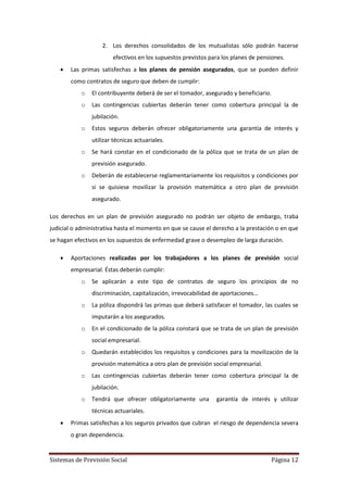 Sistemas de Previsión Social Página 12
2. Los derechos consolidados de los mutualistas sólo podrán hacerse
efectivos en los supuestos previstos para los planes de pensiones.
 Las primas satisfechas a los planes de pensión asegurados, que se pueden definir
como contratos de seguro que deben de cumplir:
o El contribuyente deberá de ser el tomador, asegurado y beneficiario.
o Las contingencias cubiertas deberán tener como cobertura principal la de
jubilación.
o Estos seguros deberán ofrecer obligatoriamente una garantía de interés y
utilizar técnicas actuariales.
o Se hará constar en el condicionado de la póliza que se trata de un plan de
previsión asegurado.
o Deberán de establecerse reglamentariamente los requisitos y condiciones por
si se quisiese movilizar la provisión matemática a otro plan de previsión
asegurado.
Los derechos en un plan de previsión asegurado no podrán ser objeto de embargo, traba
judicial o administrativa hasta el momento en que se cause el derecho a la prestación o en que
se hagan efectivos en los supuestos de enfermedad grave o desempleo de larga duración.
 Aportaciones realizadas por los trabajadores a los planes de previsión social
empresarial. Éstas deberán cumplir:
o Se aplicarán a este tipo de contratos de seguro los principios de no
discriminación, capitalización, irrevocabilidad de aportaciones…
o La póliza dispondrá las primas que deberá satisfacer el tomador, las cuales se
imputarán a los asegurados.
o En el condicionado de la póliza constará que se trata de un plan de previsión
social empresarial.
o Quedarán establecidos los requisitos y condiciones para la movilización de la
provisión matemática a otro plan de previsión social empresarial.
o Las contingencias cubiertas deberán tener como cobertura principal la de
jubilación.
o Tendrá que ofrecer obligatoriamente una garantía de interés y utilizar
técnicas actuariales.
 Primas satisfechas a los seguros privados que cubran el riesgo de dependencia severa
o gran dependencia.
 