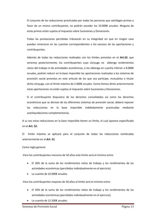 Sistemas de Previsión Social Página 13
El conjunto de las reducciones practicadas por todas las personas que satisfagan primas a
favor de un mismo contribuyente, no podrán exceder los 10.000€ anuales. Ninguna de
estas primas están sujetas al Impuesto sobre Sucesiones y Donaciones.
Todas las prestaciones percibidas tributarán en su integridad sin que en ningún caso
puedan minorarse en las cuantías correspondientes a los excesos de las aportaciones y
contribuyentes.
Además de todas las reducciones realizadas con los límites previstos en el Art.52. que
veremos posteriormente, los contribuyentes cuyo cónyuge no obtenga rendimientos
netos del trabajo ni de actividades económicas, o los obtenga en cuantía inferior a 8.000€
anuales, podrán reducir en la base imponible las aportaciones realizadas a los sistemas de
previsión social previstos en este artículo de los que sea partícipe, mutualista o titular
dicho cónyuge, con el límite máximo de 2.000€ anuales. Como hemos dicho anteriormente
estas aportaciones no están sujetas al impuesto sobre Sucesiones y Donaciones.
Si el contribuyente dispusiera de los derechos consolidados así como los derechos
económicos que se derivan de los diferentes sistemas de previsión social, deberá reponer
las reducciones en la base imponible indebidamente practicadas mediante
autoliquidaciones complementarias.
A su vez estas reducciones en la base imponible tienen un límite, el cual aparece especificado
en el Art. 52.
El límite máximo se aplicará para el conjunto de todas las reducciones nombradas
anteriormente en el Art. 51.
Como regla general:
-Para los contribuyentes menores de 50 años este límite será el mínimo entre:
 El 30% de la suma de los rendimientos netos de trabajo y los rendimientos de las
actividades económicas (percibidos individualmente en el ejercicio).
 La cuantía de 10.000€ anuales.
-Para los contribuyentes mayores de 50 años el límite será el mínimo entre:
 El 50% de la suma de los rendimientos netos de trabajo y los rendimientos de las
actividades económicas (percibidos individualmente en el ejercicio).
 La cuantía de 12.500€ anuales.
 