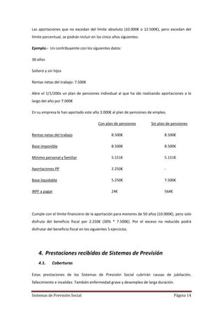 Sistemas de Previsión Social Página 14
Las aportaciones que no excedan del límite absoluto (10.000€ o 12.500€), pero excedan del
límite porcentual, se podrán incluir en los cinco años siguientes.
Ejemplo.- Un contribuyente con los siguientes datos:
30 años
Soltero y sin hijos
Rentas netas del trabajo: 7.500€
Abre el 1/1/200x un plan de pensiones individual al que ha ido realizando aportaciones a lo
largo del año por 7.000€
En su empresa le han aportado este año 3.000€ al plan de pensiones de empleo.
Con plan de pensiones Sin plan de pensiones
Rentas netas del trabajo 8.500€ 8.500€
Base imponible 8.500€ 8.500€
Mínimo personal y familiar 5.151€ 5.151€
Aportaciones PP 2.250€ -
Base liquidable 5.250€ 7.500€
IRPF a pagar 24€ 564€
Cumple con el límite financiero de la aportación para menores de 50 años (10.000€), pero solo
disfruta del beneficio fiscal por 2.250€ (30% * 7.500€). Por el exceso no reducido podrá
disfrutar del beneficio fiscal en los siguientes 5 ejercicios.
4. Prestaciones recibidas de Sistemas de Previsión
4.1. Coberturas
Estas prestaciones de los Sistemas de Previsión Social cubrirán causas de jubilación,
fallecimiento e invalidez. También enfermedad grave y desempleo de larga duración.
 