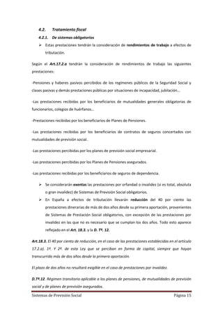Sistemas de Previsión Social Página 15
4.2. Tratamiento fiscal
4.2.1. De sistemas obligatorios
 Estas prestaciones tendrán la consideración de rendimientos de trabajo a efectos de
tributación.
Según el Art.17.2.a tendrán la consideración de rendimientos de trabajo las siguientes
prestaciones:
-Pensiones y haberes pasivos percibidos de los regímenes públicos de la Seguridad Social y
clases pasivas y demás prestaciones públicas por situaciones de incapacidad, jubilación…
-Las prestaciones recibidas por los beneficiarios de mutualidades generales obligatorias de
funcionarios, colegios de huérfanos…
-Prestaciones recibidas por los beneficiarios de Planes de Pensiones.
-Las prestaciones recibidas por los beneficiarios de contratos de seguros concertados con
mutualidades de previsión social.
-Las prestaciones percibidas por los planes de previsión social empresarial.
-Las prestaciones percibidas por los Planes de Pensiones asegurados.
-Las prestaciones recibidas por los beneficiarios de seguros de dependencia.
 Se considerarán exentas las prestaciones por orfandad o invalidez (si es total, absoluta
o gran invalidez) de Sistemas de Previsión Social obligatorios.
 En España a efectos de tributación llevarán reducción del 40 por ciento las
prestaciones dinerarias de más de dos años desde su primera aportación, provenientes
de Sistemas de Prestación Social obligatorios, con excepción de las prestaciones por
invalidez en las que no es necesario que se cumplan los dos años. Todo esto aparece
reflejado en el Art. 18.3. y la D. Tª. 12.
Art.18.3. El 40 por ciento de reducción, en el caso de las prestaciones establecidas en el artículo
17.2.a). 1º. Y 2º. de esta Ley que se perciban en forma de capital, siempre que hayan
transcurrido más de dos años desde la primera aportación.
El plazo de dos años no resultará exigible en el caso de prestaciones por invalidez.
D.Tª.12. Régimen transitorio aplicable a los planes de pensiones, de mutualidades de previsión
social y de planes de previsión asegurados.
 