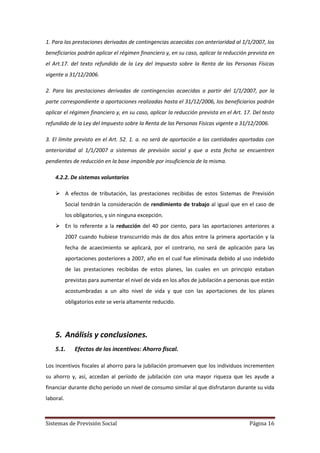 Sistemas de Previsión Social Página 16
1. Para las prestaciones derivadas de contingencias acaecidas con anterioridad al 1/1/2007, los
beneficiarios podrán aplicar el régimen financiero y, en su caso, aplicar la reducción prevista en
el Art.17. del texto refundido de la Ley del Impuesto sobre la Renta de las Personas Físicas
vigente a 31/12/2006.
2. Para las prestaciones derivadas de contingencias acaecidas a partir del 1/1/2007, por la
parte correspondiente a aportaciones realizadas hasta el 31/12/2006, los beneficiarios podrán
aplicar el régimen financiero y, en su caso, aplicar la reducción prevista en el Art. 17. Del testo
refundido de la Ley del Impuesto sobre la Renta de las Personas Físicas vigente a 31/12/2006.
3. El límite previsto en el Art. 52. 1. a. no será de aportación a las cantidades aportadas con
anterioridad al 1/1/2007 a sistemas de previsión social y que a esta fecha se encuentren
pendientes de reducción en la base imponible por insuficiencia de la misma.
4.2.2. De sistemas voluntarios
 A efectos de tributación, las prestaciones recibidas de estos Sistemas de Previsión
Social tendrán la consideración de rendimiento de trabajo al igual que en el caso de
los obligatorios, y sin ninguna excepción.
 En lo referente a la reducción del 40 por ciento, para las aportaciones anteriores a
2007 cuando hubiese transcurrido más de dos años entre la primera aportación y la
fecha de acaecimiento se aplicará, por el contrario, no será de aplicación para las
aportaciones posteriores a 2007, año en el cual fue eliminada debido al uso indebido
de las prestaciones recibidas de estos planes, las cuales en un principio estaban
previstas para aumentar el nivel de vida en los años de jubilación a personas que están
acostumbradas a un alto nivel de vida y que con las aportaciones de los planes
obligatorios este se vería altamente reducido.
5. Análisis y conclusiones.
5.1. Efectos de los incentivos: Ahorro fiscal.
Los incentivos fiscales al ahorro para la jubilación promueven que los individuos incrementen
su ahorro y, así, accedan al período de jubilación con una mayor riqueza que les ayude a
financiar durante dicho período un nivel de consumo similar al que disfrutaron durante su vida
laboral.
 