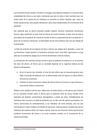 Sistemas de Previsión Social Página 17
Los incentivos fiscales pueden contribuir a conseguir este objetivo mediante un aumento de la
rentabilidad del ahorro y, por tanto, motivando que este se eleve, o bien haciendo que una
mayor parte de la riqueza de los individuos se convierta en activos iliquidos, que, como los
fondos de pensiones, solo pueden deshacerse, salvo casos excepcionales, en el momento de la
jubilación.
Aún sabiendo que un ahorro presente pueden mejorar nuestras condiciones económicas
futuras, sigue existiendo un bajo nivel de ahorro de muchas familias. El bajo nivel de ahorro
está detrás de las políticas de incentivos fiscales al ahorro, especialmente para la jubilación. A
pesar de sus buenas intenciones, la efectividad real de estas políticas está muy por debajo de
lo pretendido.
La falta de previsión de los hogares les lleva a ahorrar por debajo de lo deseable, a pesar de
sus beneficios. Puede aparecer el fenómeno conocido como “free-rider” (gorroneo) y es que
sabe que la sociedad les asegurará un mínimo de bienestar el día de mañana.
La introducción de incentivos fiscales al ahorro para la jubilación se traduce en un incremento
del valor del ahorro, de forma que su resultado depende de la magnitud relativa de dos
efectos contrapuestos:
 Al ser el ahorro más rentable, el nivel de este último que es necesario generar para
llegar al período de jubilación con un determinado nivel de riqueza se reduce (efecto
renta de los incentivos).
 También se eleva el atractivo relativo del ahorro frente al consumo, lo que estimula su
acumulación (efecto sustitución).
Debido a esto, podemos afirmar que dadas estas consideraciones, es de esperar que el efecto
de los incentivos fiscales sobre el ahorro para la jubilación varíe de forma notable entre
individuos de distintas características demográficas y niveles de renta. Probablemente los
individuos más cercanos a la edad de jubilación con un alto nivel de riqueza acumulada y con
menos restricciones de endeudamiento, y los individuos de renta elevada, sean los que
contribuyan en mayor medida a los fondos de pensiones. Cabe de esperar también que sea los
individuos de mediana edad y de mayor nivel de renta los que financien dichas aportaciones
mediante incrementos del ahorro y no tanto mediante cambios en la composición de su
riqueza acumulada.
 