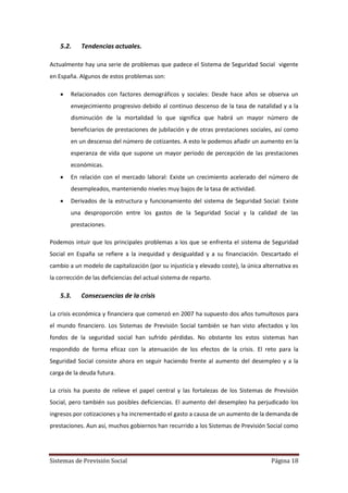 Sistemas de Previsión Social Página 18
5.2. Tendencias actuales.
Actualmente hay una serie de problemas que padece el Sistema de Seguridad Social vigente
en España. Algunos de estos problemas son:
 Relacionados con factores demográficos y sociales: Desde hace años se observa un
envejecimiento progresivo debido al continuo descenso de la tasa de natalidad y a la
disminución de la mortalidad lo que significa que habrá un mayor número de
beneficiarios de prestaciones de jubilación y de otras prestaciones sociales, así como
en un descenso del número de cotizantes. A esto le podemos añadir un aumento en la
esperanza de vida que supone un mayor periodo de percepción de las prestaciones
económicas.
 En relación con el mercado laboral: Existe un crecimiento acelerado del número de
desempleados, manteniendo niveles muy bajos de la tasa de actividad.
 Derivados de la estructura y funcionamiento del sistema de Seguridad Social: Existe
una desproporción entre los gastos de la Seguridad Social y la calidad de las
prestaciones.
Podemos intuir que los principales problemas a los que se enfrenta el sistema de Seguridad
Social en España se refiere a la inequidad y desigualdad y a su financiación. Descartado el
cambio a un modelo de capitalización (por su injusticia y elevado coste), la única alternativa es
la corrección de las deficiencias del actual sistema de reparto.
5.3. Consecuencias de la crisis
La crisis económica y financiera que comenzó en 2007 ha supuesto dos años tumultosos para
el mundo financiero. Los Sistemas de Previsión Social también se han visto afectados y los
fondos de la seguridad social han sufrido pérdidas. No obstante los estos sistemas han
respondido de forma eficaz con la atenuación de los efectos de la crisis. El reto para la
Seguridad Social consiste ahora en seguir haciendo frente al aumento del desempleo y a la
carga de la deuda futura.
La crisis ha puesto de relieve el papel central y las fortalezas de los Sistemas de Previsión
Social, pero también sus posibles deficiencias. El aumento del desempleo ha perjudicado los
ingresos por cotizaciones y ha incrementado el gasto a causa de un aumento de la demanda de
prestaciones. Aun así, muchos gobiernos han recurrido a los Sistemas de Previsión Social como
 