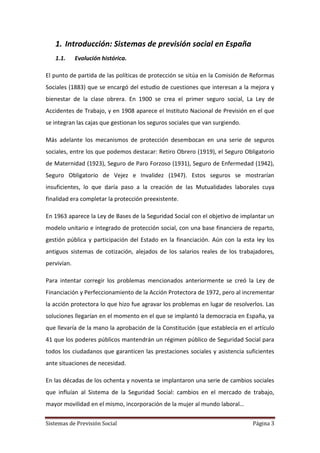 Sistemas de Previsión Social Página 3
1. Introducción: Sistemas de previsión social en España
1.1. Evolución histórica.
El punto de partida de las políticas de protección se sitúa en la Comisión de Reformas
Sociales (1883) que se encargó del estudio de cuestiones que interesan a la mejora y
bienestar de la clase obrera. En 1900 se crea el primer seguro social, La Ley de
Accidentes de Trabajo, y en 1908 aparece el Instituto Nacional de Previsión en el que
se integran las cajas que gestionan los seguros sociales que van surgiendo.
Más adelante los mecanismos de protección desembocan en una serie de seguros
sociales, entre los que podemos destacar: Retiro Obrero (1919), el Seguro Obligatorio
de Maternidad (1923), Seguro de Paro Forzoso (1931), Seguro de Enfermedad (1942),
Seguro Obligatorio de Vejez e Invalidez (1947). Estos seguros se mostrarían
insuficientes, lo que daría paso a la creación de las Mutualidades laborales cuya
finalidad era completar la protección preexistente.
En 1963 aparece la Ley de Bases de la Seguridad Social con el objetivo de implantar un
modelo unitario e integrado de protección social, con una base financiera de reparto,
gestión pública y participación del Estado en la financiación. Aún con la esta ley los
antiguos sistemas de cotización, alejados de los salarios reales de los trabajadores,
pervivían.
Para intentar corregir los problemas mencionados anteriormente se creó la Ley de
Financiación y Perfeccionamiento de la Acción Protectora de 1972, pero al incrementar
la acción protectora lo que hizo fue agravar los problemas en lugar de resolverlos. Las
soluciones llegarían en el momento en el que se implantó la democracia en España, ya
que llevaría de la mano la aprobación de la Constitución (que establecía en el artículo
41 que los poderes públicos mantendrán un régimen público de Seguridad Social para
todos los ciudadanos que garanticen las prestaciones sociales y asistencia suficientes
ante situaciones de necesidad.
En las décadas de los ochenta y noventa se implantaron una serie de cambios sociales
que influían al Sistema de la Seguridad Social: cambios en el mercado de trabajo,
mayor movilidad en el mismo, incorporación de la mujer al mundo laboral…
 