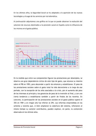 Sistemas de Previsión Social Página 4
En los últimos años, la Seguridad Social se ha adaptado a la aparición de las nuevas
tecnologías y al auge de los servicios por vía telemática.
A continuación adjuntamos una gráfica en la que se puede observar la evolución del
volumen de recursos destinados a la previsión social en España como la influencia de
los mismos en el gasto público.
En la medida que entre sus componentes figuran las prestaciones por desempleo, se
observa una gran dependencia cíclica de este tipo de gasto, que alcanza su máximo
sobre el PIB en 1993, para descender a partir de entonces y estabilizarse. El peso de
las prestaciones sociales sobre el gasto total ha sido decreciente a lo largo de ese
período, con la excepción de los años asociados a la crisis, por el aumento del peso
de los intereses al principio y las ganancias de peso de la inversión al final, y con una
cierta tendencia a estabilizarse también a partir de finales de los noventa. En
concreto, la participación de las prestaciones sociales en el gasto público superó el
35% en 1981 y en ningún año fue inferior al 29%. Las reformas emprendidas en los
ochenta y noventa que, si bien ampliaron la cobertura del sistema, reforzaron al
mismo tiempo su carácter contributivo, pueden explicar, en parte, la contención
observada en los últimos años.
 