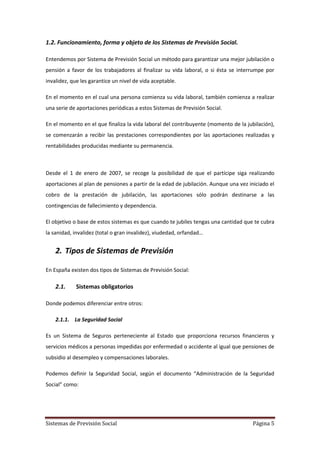 Sistemas de Previsión Social Página 5
1.2. Funcionamiento, forma y objeto de los Sistemas de Previsión Social.
Entendemos por Sistema de Previsión Social un método para garantizar una mejor jubilación o
pensión a favor de los trabajadores al finalizar su vida laboral, o si ésta se interrumpe por
invalidez, que les garantice un nivel de vida aceptable.
En el momento en el cual una persona comienza su vida laboral, también comienza a realizar
una serie de aportaciones periódicas a estos Sistemas de Previsión Social.
En el momento en el que finaliza la vida laboral del contribuyente (momento de la jubilación),
se comenzarán a recibir las prestaciones correspondientes por las aportaciones realizadas y
rentabilidades producidas mediante su permanencia.
Desde el 1 de enero de 2007, se recoge la posibilidad de que el partícipe siga realizando
aportaciones al plan de pensiones a partir de la edad de jubilación. Aunque una vez iniciado el
cobro de la prestación de jubilación, las aportaciones sólo podrán destinarse a las
contingencias de fallecimiento y dependencia.
El objetivo o base de estos sistemas es que cuando te jubiles tengas una cantidad que te cubra
la sanidad, invalidez (total o gran invalidez), viudedad, orfandad…
2. Tipos de Sistemas de Previsión
En España existen dos tipos de Sistemas de Previsión Social:
2.1. Sistemas obligatorios
Donde podemos diferenciar entre otros:
2.1.1. La Seguridad Social
Es un Sistema de Seguros perteneciente al Estado que proporciona recursos financieros y
servicios médicos a personas impedidas por enfermedad o accidente al igual que pensiones de
subsidio al desempleo y compensaciones laborales.
Podemos definir la Seguridad Social, según el documento “Administración de la Seguridad
Social” como:
 