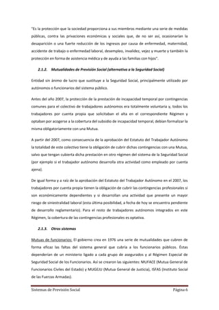 Sistemas de Previsión Social Página 6
"Es la protección que la sociedad proporciona a sus miembros mediante una serie de medidas
públicas, contra las privaciones económicas y sociales que, de no ser así, ocasionarían la
desaparición o una fuerte reducción de los ingresos por causa de enfermedad, maternidad,
accidente de trabajo o enfermedad laboral, desempleo, invalidez, vejez y muerte y también la
protección en forma de asistencia médica y de ayuda a las familias con hijos".
2.1.2. Mutualidades de Previsión Social (alternativa a la Seguridad Social)
Entidad sin ánimo de lucro que sustituye a la Seguridad Social, principalmente utilizado por
autónomos o funcionarios del sistema público.
Antes del año 2007, la protección de la prestación de incapacidad temporal por contingencias
comunes para el colectivo de trabajadores autónomos era totalmente voluntaria y, todos los
trabajadores por cuenta propia que solicitaban el alta en el correspondiente Régimen y
optaban por acogerse a la cobertura del subsidio de incapacidad temporal, debían formalizar la
misma obligatoriamente con una Mutua.
A partir del 2007, como consecuencia de la aprobación del Estatuto del Trabajador Autónomo
la totalidad de este colectivo tiene la obligación de cubrir dichas contingencias con una Mutua,
salvo que tengan cubierta dicha prestación en otro régimen del sistema de la Seguridad Social
(por ejemplo si el trabajador autónomo desarrolla otra actividad como empleado por cuenta
ajena).
De igual forma y a raíz de la aprobación del Estatuto del Trabajador Autónomo en el 2007, los
trabajadores por cuenta propia tienen la obligación de cubrir las contingencias profesionales si
son económicamente dependientes y si desarrollan una actividad que presente un mayor
riesgo de siniestralidad laboral (esta última posibilidad, a fecha de hoy se encuentra pendiente
de desarrollo reglamentario). Para el resto de trabajadores autónomos integrados en este
Régimen, la cobertura de las contingencias profesionales es optativa.
2.1.3. Otros sistemas
Mutuas de funcionarios: El gobierno crea en 1976 una serie de mutualidades que cubren de
forma eficaz las faltas del sistema general que cubría a los funcionarios públicos. Éstas
dependerían de un ministerio ligado a cada grupo de asegurados y al Régimen Especial de
Seguridad Social de los Funcionarios. Así se crearon las siguientes: MUFACE (Mutua General de
Funcionarios Civiles del Estado) y MUGEJU (Mutua General de Justicia), ISFAS (Instituto Social
de las Fuerzas Armadas).
 