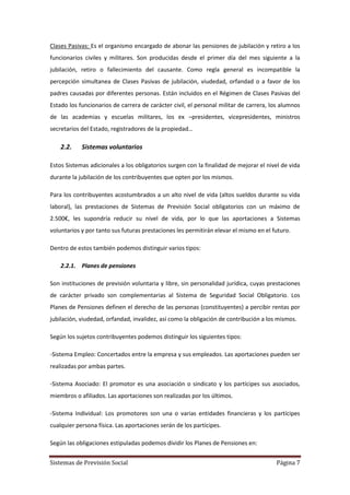 Sistemas de Previsión Social Página 7
Clases Pasivas: Es el organismo encargado de abonar las pensiones de jubilación y retiro a los
funcionarios civiles y militares. Son producidas desde el primer día del mes siguiente a la
jubilación, retiro o fallecimiento del causante. Como regla general es incompatible la
percepción simultanea de Clases Pasivas de jubilación, viudedad, orfandad o a favor de los
padres causadas por diferentes personas. Están incluidos en el Régimen de Clases Pasivas del
Estado los funcionarios de carrera de carácter civil, el personal militar de carrera, los alumnos
de las academias y escuelas militares, los ex –presidentes, vicepresidentes, ministros
secretarios del Estado, registradores de la propiedad…
2.2. Sistemas voluntarios
Estos Sistemas adicionales a los obligatorios surgen con la finalidad de mejorar el nivel de vida
durante la jubilación de los contribuyentes que opten por los mismos.
Para los contribuyentes acostumbrados a un alto nivel de vida (altos sueldos durante su vida
laboral), las prestaciones de Sistemas de Previsión Social obligatorios con un máximo de
2.500€, les supondría reducir su nivel de vida, por lo que las aportaciones a Sistemas
voluntarios y por tanto sus futuras prestaciones les permitirán elevar el mismo en el futuro.
Dentro de estos también podemos distinguir varios tipos:
2.2.1. Planes de pensiones
Son instituciones de previsión voluntaria y libre, sin personalidad jurídica, cuyas prestaciones
de carácter privado son complementarias al Sistema de Seguridad Social Obligatorio. Los
Planes de Pensiones definen el derecho de las personas (constituyentes) a percibir rentas por
jubilación, viudedad, orfandad, invalidez, así como la obligación de contribución a los mismos.
Según los sujetos contribuyentes podemos distinguir los siguientes tipos:
-Sistema Empleo: Concertados entre la empresa y sus empleados. Las aportaciones pueden ser
realizadas por ambas partes.
-Sistema Asociado: El promotor es una asociación o sindicato y los partícipes sus asociados,
miembros o afiliados. Las aportaciones son realizadas por los últimos.
-Sistema Individual: Los promotores son una o varias entidades financieras y los partícipes
cualquier persona física. Las aportaciones serán de los partícipes.
Según las obligaciones estipuladas podemos dividir los Planes de Pensiones en:
 